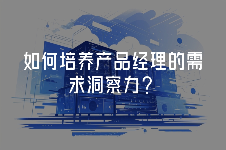 如何培養(yǎng)產(chǎn)品經(jīng)理的需求洞察力？