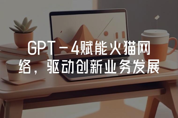 GPT-4賦能火貓網(wǎng)絡(luò)，驅(qū)動(dòng)創(chuàng)新業(yè)務(wù)發(fā)展